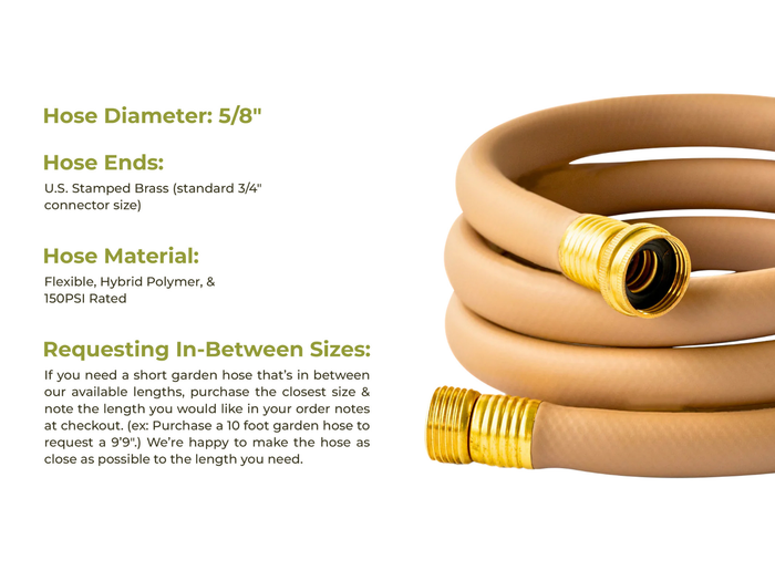 Tan garden hose with brass fittings and product specifications 5/8 diameter, flexible hybrid polymer hose material 150PSI rate, option to request in-between sizes by purchasing the nearest size and adding to your order notes at checkout the length you need.